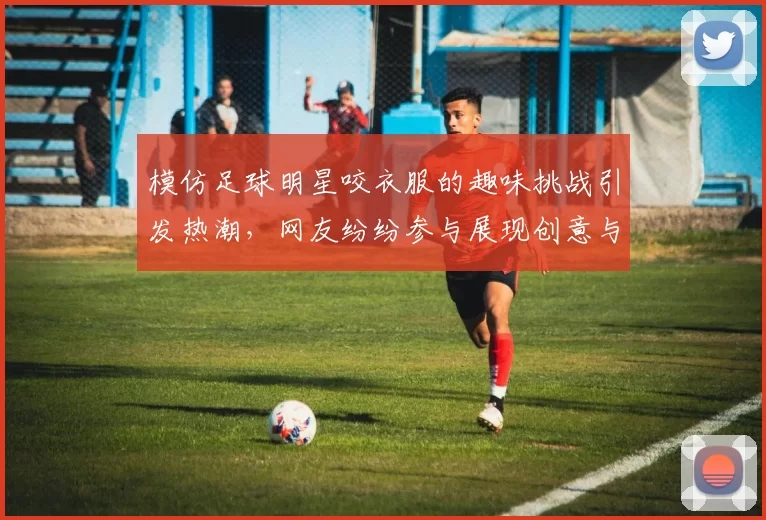 模仿足球明星咬衣服的趣味挑战引发热潮，网友纷纷参与展现创意与幽默