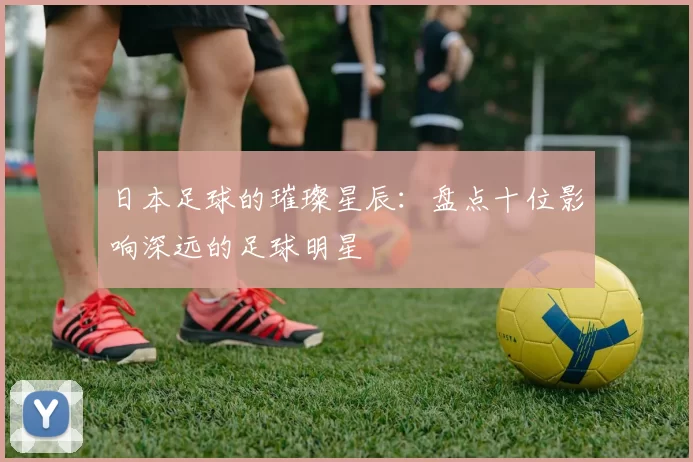 日本足球的璀璨星辰：盘点十位影响深远的足球明星