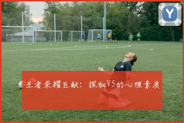 王者荣耀巨献：探秘V5的心理素质