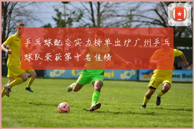 乒乓球配合实力榜单出炉广州乒乓球队荣获第十名佳绩