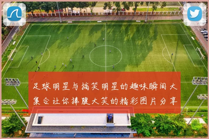 足球明星与搞笑明星的趣味瞬间大集合让你捧腹大笑的精彩图片分享