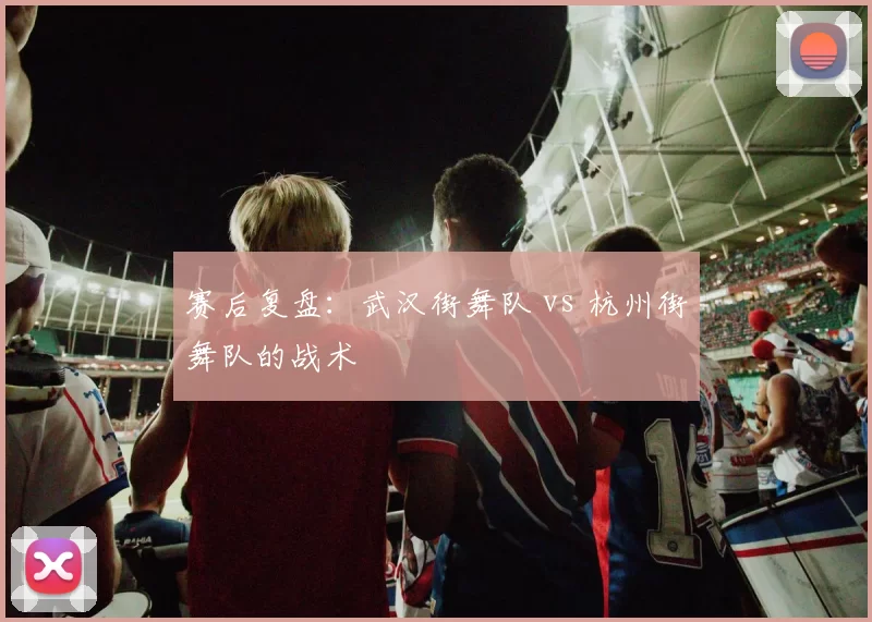 赛后复盘：武汉街舞队 vs 杭州街舞队的战术