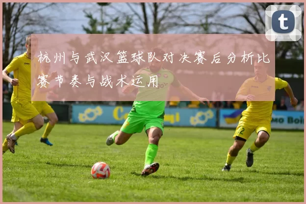 杭州与武汉篮球队对决赛后分析比赛节奏与战术运用