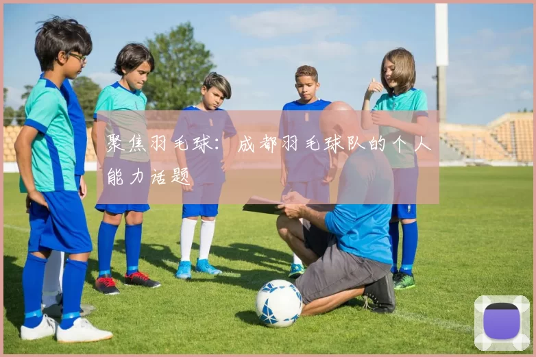 聚焦羽毛球：成都羽毛球队的个人能力话题